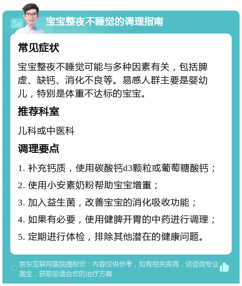 宝宝整夜不睡觉的调理指南 常见症状 宝宝整夜不睡觉可能与多种因素有关，包括脾虚、缺钙、消化不良等。易感人群主要是婴幼儿，特别是体重不达标的宝宝。 推荐科室 儿科或中医科 调理要点 1. 补充钙质，使用碳酸钙d3颗粒或葡萄糖酸钙； 2. 使用小安素奶粉帮助宝宝增重； 3. 加入益生菌，改善宝宝的消化吸收功能； 4. 如果有必要，使用健脾开胃的中药进行调理； 5. 定期进行体检，排除其他潜在的健康问题。