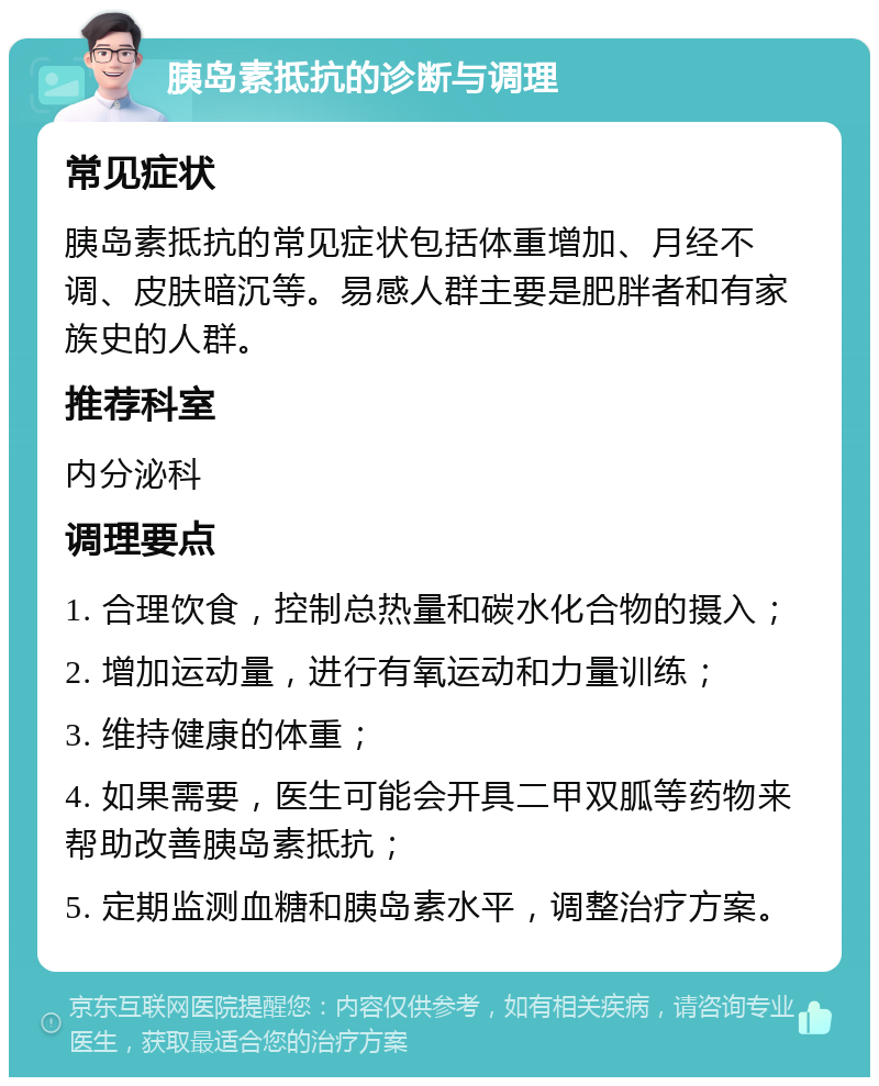 胰岛素抵抗的诊断与调理 常见症状 胰岛素抵抗的常见症状包括体重增加、月经不调、皮肤暗沉等。易感人群主要是肥胖者和有家族史的人群。 推荐科室 内分泌科 调理要点 1. 合理饮食，控制总热量和碳水化合物的摄入； 2. 增加运动量，进行有氧运动和力量训练； 3. 维持健康的体重； 4. 如果需要，医生可能会开具二甲双胍等药物来帮助改善胰岛素抵抗； 5. 定期监测血糖和胰岛素水平，调整治疗方案。