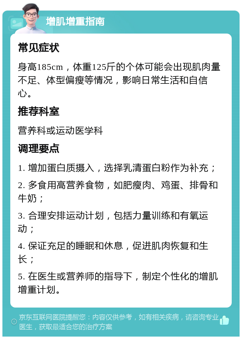 增肌增重指南 常见症状 身高185cm，体重125斤的个体可能会出现肌肉量不足、体型偏瘦等情况，影响日常生活和自信心。 推荐科室 营养科或运动医学科 调理要点 1. 增加蛋白质摄入，选择乳清蛋白粉作为补充； 2. 多食用高营养食物，如肥瘦肉、鸡蛋、排骨和牛奶； 3. 合理安排运动计划，包括力量训练和有氧运动； 4. 保证充足的睡眠和休息，促进肌肉恢复和生长； 5. 在医生或营养师的指导下，制定个性化的增肌增重计划。