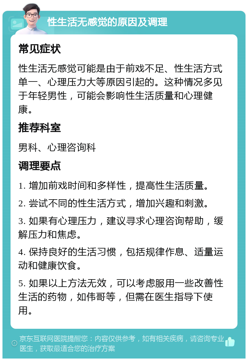 性生活无感觉的原因及调理 常见症状 性生活无感觉可能是由于前戏不足、性生活方式单一、心理压力大等原因引起的。这种情况多见于年轻男性，可能会影响性生活质量和心理健康。 推荐科室 男科、心理咨询科 调理要点 1. 增加前戏时间和多样性，提高性生活质量。 2. 尝试不同的性生活方式，增加兴趣和刺激。 3. 如果有心理压力，建议寻求心理咨询帮助，缓解压力和焦虑。 4. 保持良好的生活习惯，包括规律作息、适量运动和健康饮食。 5. 如果以上方法无效，可以考虑服用一些改善性生活的药物，如伟哥等，但需在医生指导下使用。