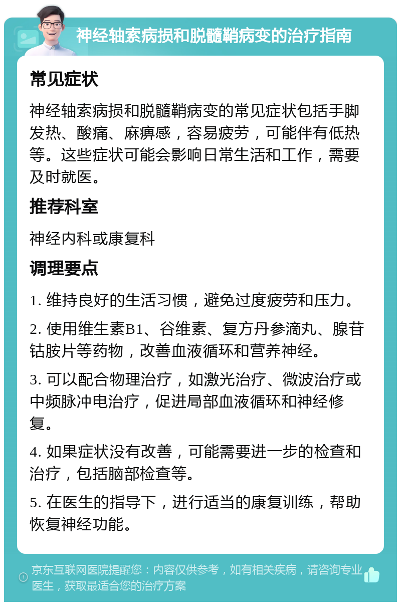 神经轴索病损和脱髓鞘病变的治疗指南 常见症状 神经轴索病损和脱髓鞘病变的常见症状包括手脚发热、酸痛、麻痹感，容易疲劳，可能伴有低热等。这些症状可能会影响日常生活和工作，需要及时就医。 推荐科室 神经内科或康复科 调理要点 1. 维持良好的生活习惯，避免过度疲劳和压力。 2. 使用维生素B1、谷维素、复方丹参滴丸、腺苷钴胺片等药物，改善血液循环和营养神经。 3. 可以配合物理治疗，如激光治疗、微波治疗或中频脉冲电治疗，促进局部血液循环和神经修复。 4. 如果症状没有改善，可能需要进一步的检查和治疗，包括脑部检查等。 5. 在医生的指导下，进行适当的康复训练，帮助恢复神经功能。