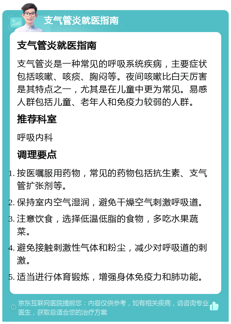 支气管炎就医指南 支气管炎就医指南 支气管炎是一种常见的呼吸系统疾病，主要症状包括咳嗽、咳痰、胸闷等。夜间咳嗽比白天厉害是其特点之一，尤其是在儿童中更为常见。易感人群包括儿童、老年人和免疫力较弱的人群。 推荐科室 呼吸内科 调理要点 按医嘱服用药物，常见的药物包括抗生素、支气管扩张剂等。 保持室内空气湿润，避免干燥空气刺激呼吸道。 注意饮食，选择低温低脂的食物，多吃水果蔬菜。 避免接触刺激性气体和粉尘，减少对呼吸道的刺激。 适当进行体育锻炼，增强身体免疫力和肺功能。