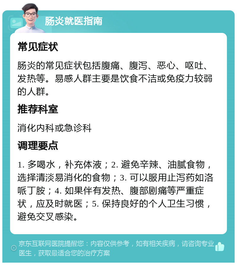 肠炎就医指南 常见症状 肠炎的常见症状包括腹痛、腹泻、恶心、呕吐、发热等。易感人群主要是饮食不洁或免疫力较弱的人群。 推荐科室 消化内科或急诊科 调理要点 1. 多喝水，补充体液；2. 避免辛辣、油腻食物，选择清淡易消化的食物；3. 可以服用止泻药如洛哌丁胺；4. 如果伴有发热、腹部剧痛等严重症状，应及时就医；5. 保持良好的个人卫生习惯，避免交叉感染。