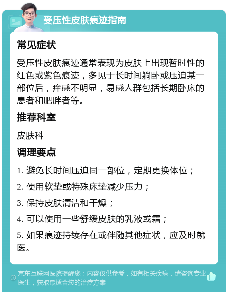 受压性皮肤痕迹指南 常见症状 受压性皮肤痕迹通常表现为皮肤上出现暂时性的红色或紫色痕迹，多见于长时间躺卧或压迫某一部位后，痒感不明显，易感人群包括长期卧床的患者和肥胖者等。 推荐科室 皮肤科 调理要点 1. 避免长时间压迫同一部位，定期更换体位； 2. 使用软垫或特殊床垫减少压力； 3. 保持皮肤清洁和干燥； 4. 可以使用一些舒缓皮肤的乳液或霜； 5. 如果痕迹持续存在或伴随其他症状，应及时就医。