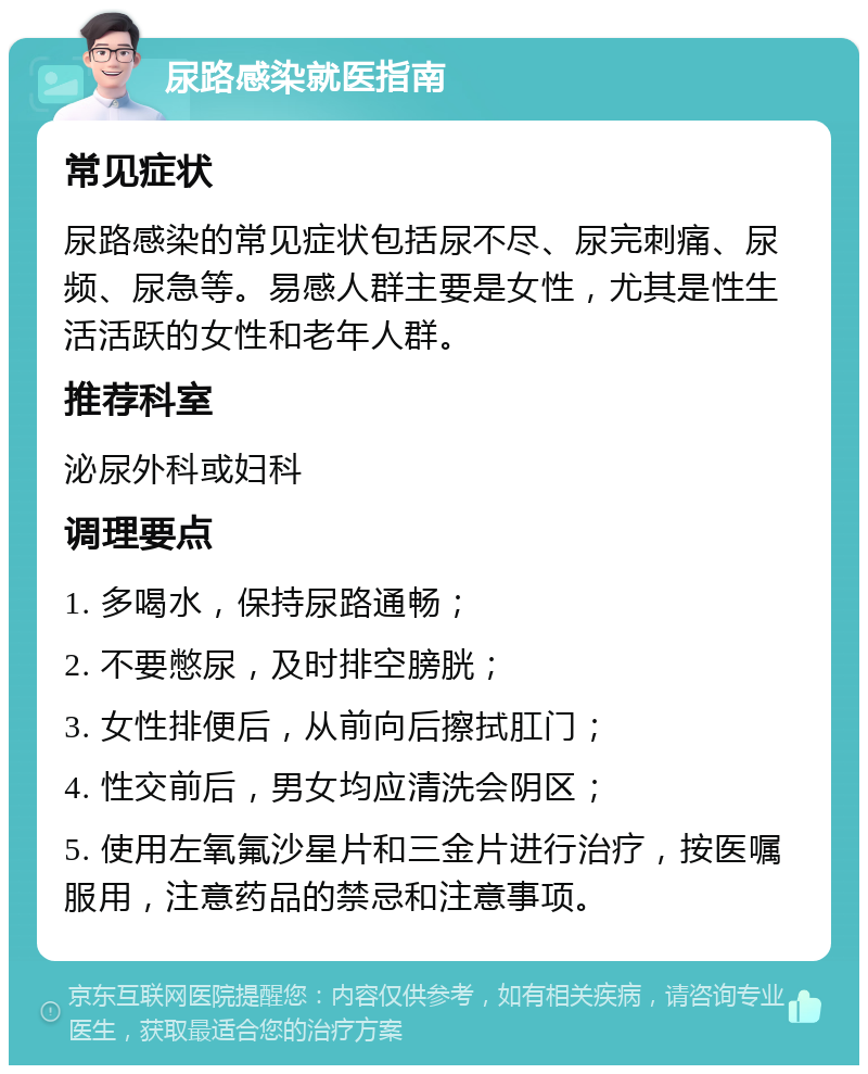 尿路感染就医指南 常见症状 尿路感染的常见症状包括尿不尽、尿完刺痛、尿频、尿急等。易感人群主要是女性，尤其是性生活活跃的女性和老年人群。 推荐科室 泌尿外科或妇科 调理要点 1. 多喝水，保持尿路通畅； 2. 不要憋尿，及时排空膀胱； 3. 女性排便后，从前向后擦拭肛门； 4. 性交前后，男女均应清洗会阴区； 5. 使用左氧氟沙星片和三金片进行治疗，按医嘱服用，注意药品的禁忌和注意事项。