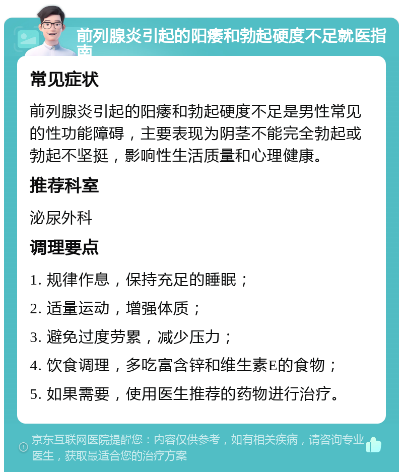 前列腺炎引起的阳痿和勃起硬度不足就医指南 常见症状 前列腺炎引起的阳痿和勃起硬度不足是男性常见的性功能障碍，主要表现为阴茎不能完全勃起或勃起不坚挺，影响性生活质量和心理健康。 推荐科室 泌尿外科 调理要点 1. 规律作息，保持充足的睡眠； 2. 适量运动，增强体质； 3. 避免过度劳累，减少压力； 4. 饮食调理，多吃富含锌和维生素E的食物； 5. 如果需要，使用医生推荐的药物进行治疗。