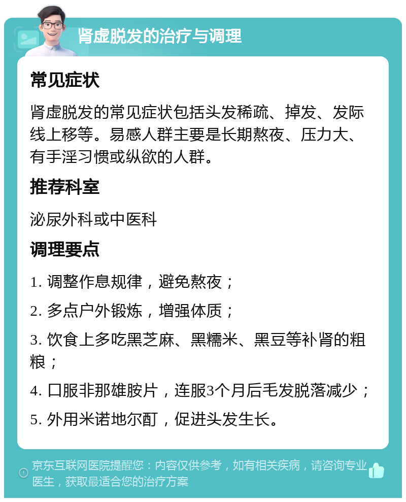 肾虚脱发的治疗与调理 常见症状 肾虚脱发的常见症状包括头发稀疏、掉发、发际线上移等。易感人群主要是长期熬夜、压力大、有手淫习惯或纵欲的人群。 推荐科室 泌尿外科或中医科 调理要点 1. 调整作息规律，避免熬夜； 2. 多点户外锻炼，增强体质； 3. 饮食上多吃黑芝麻、黑糯米、黑豆等补肾的粗粮； 4. 口服非那雄胺片，连服3个月后毛发脱落减少； 5. 外用米诺地尔酊，促进头发生长。