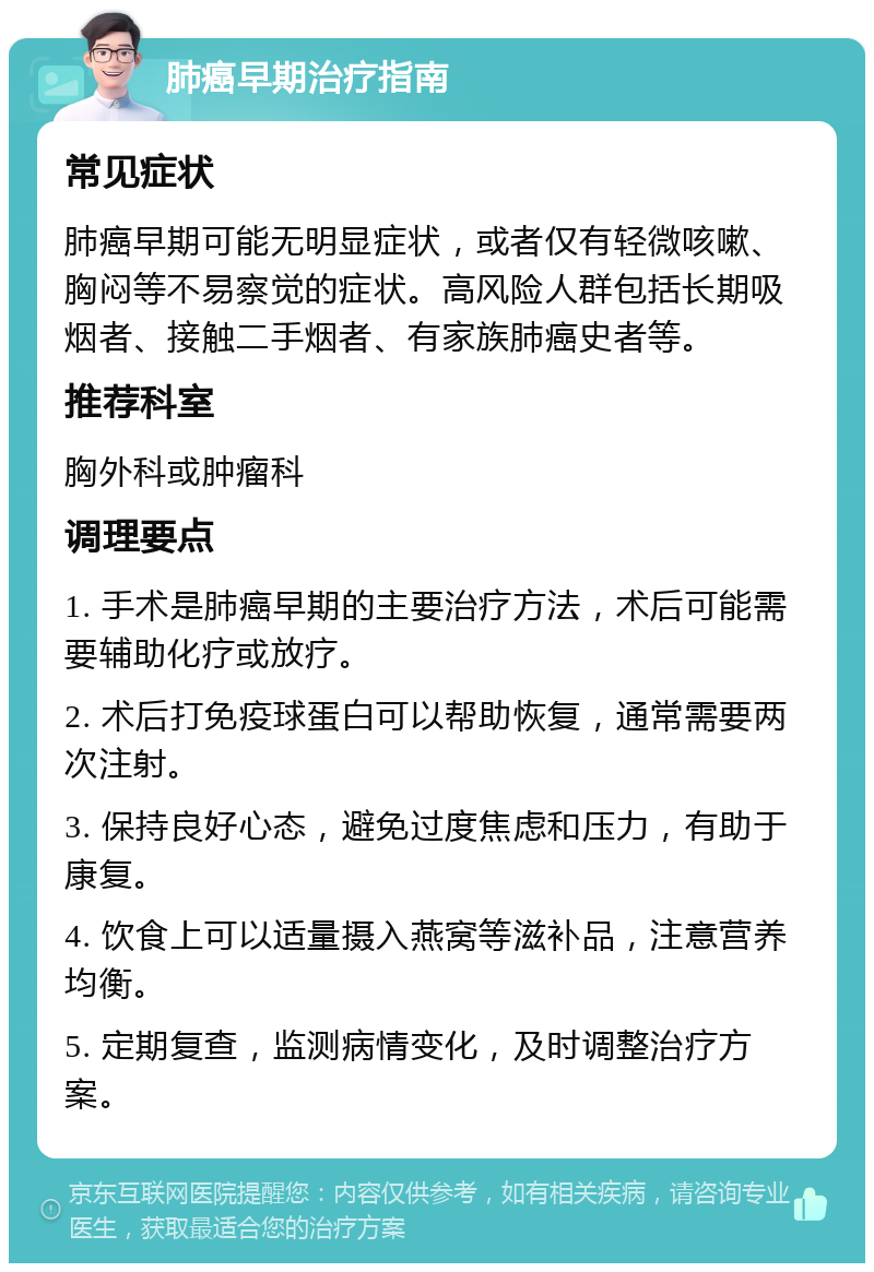 肺癌早期治疗指南 常见症状 肺癌早期可能无明显症状，或者仅有轻微咳嗽、胸闷等不易察觉的症状。高风险人群包括长期吸烟者、接触二手烟者、有家族肺癌史者等。 推荐科室 胸外科或肿瘤科 调理要点 1. 手术是肺癌早期的主要治疗方法，术后可能需要辅助化疗或放疗。 2. 术后打免疫球蛋白可以帮助恢复，通常需要两次注射。 3. 保持良好心态，避免过度焦虑和压力，有助于康复。 4. 饮食上可以适量摄入燕窝等滋补品，注意营养均衡。 5. 定期复查，监测病情变化，及时调整治疗方案。