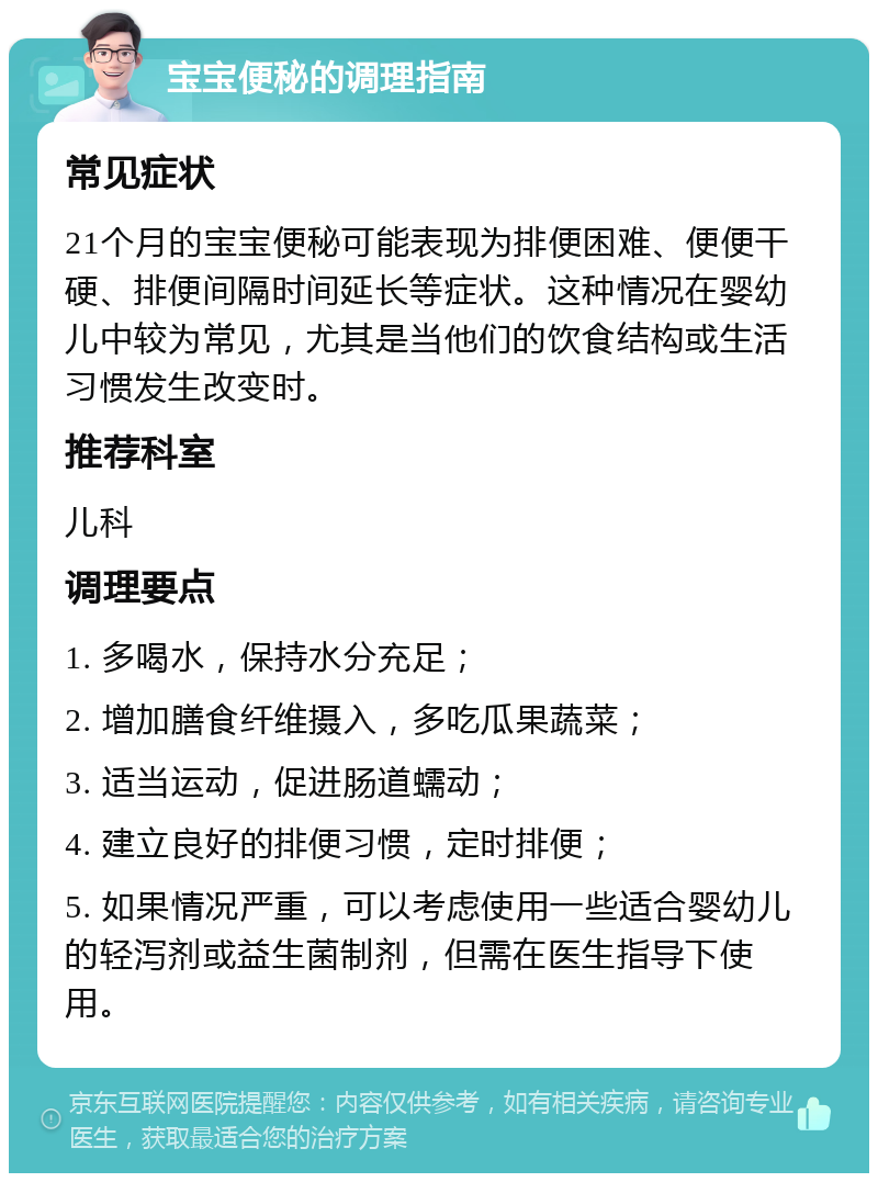 宝宝便秘的调理指南 常见症状 21个月的宝宝便秘可能表现为排便困难、便便干硬、排便间隔时间延长等症状。这种情况在婴幼儿中较为常见，尤其是当他们的饮食结构或生活习惯发生改变时。 推荐科室 儿科 调理要点 1. 多喝水，保持水分充足； 2. 增加膳食纤维摄入，多吃瓜果蔬菜； 3. 适当运动，促进肠道蠕动； 4. 建立良好的排便习惯，定时排便； 5. 如果情况严重，可以考虑使用一些适合婴幼儿的轻泻剂或益生菌制剂，但需在医生指导下使用。