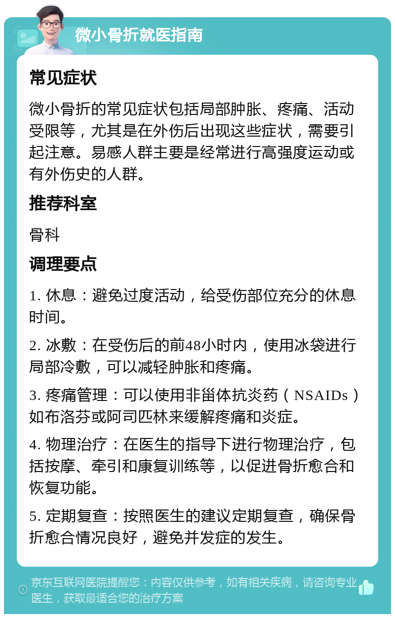 微小骨折就医指南 常见症状 微小骨折的常见症状包括局部肿胀、疼痛、活动受限等，尤其是在外伤后出现这些症状，需要引起注意。易感人群主要是经常进行高强度运动或有外伤史的人群。 推荐科室 骨科 调理要点 1. 休息：避免过度活动，给受伤部位充分的休息时间。 2. 冰敷：在受伤后的前48小时内，使用冰袋进行局部冷敷，可以减轻肿胀和疼痛。 3. 疼痛管理：可以使用非甾体抗炎药（NSAIDs）如布洛芬或阿司匹林来缓解疼痛和炎症。 4. 物理治疗：在医生的指导下进行物理治疗，包括按摩、牵引和康复训练等，以促进骨折愈合和恢复功能。 5. 定期复查：按照医生的建议定期复查，确保骨折愈合情况良好，避免并发症的发生。