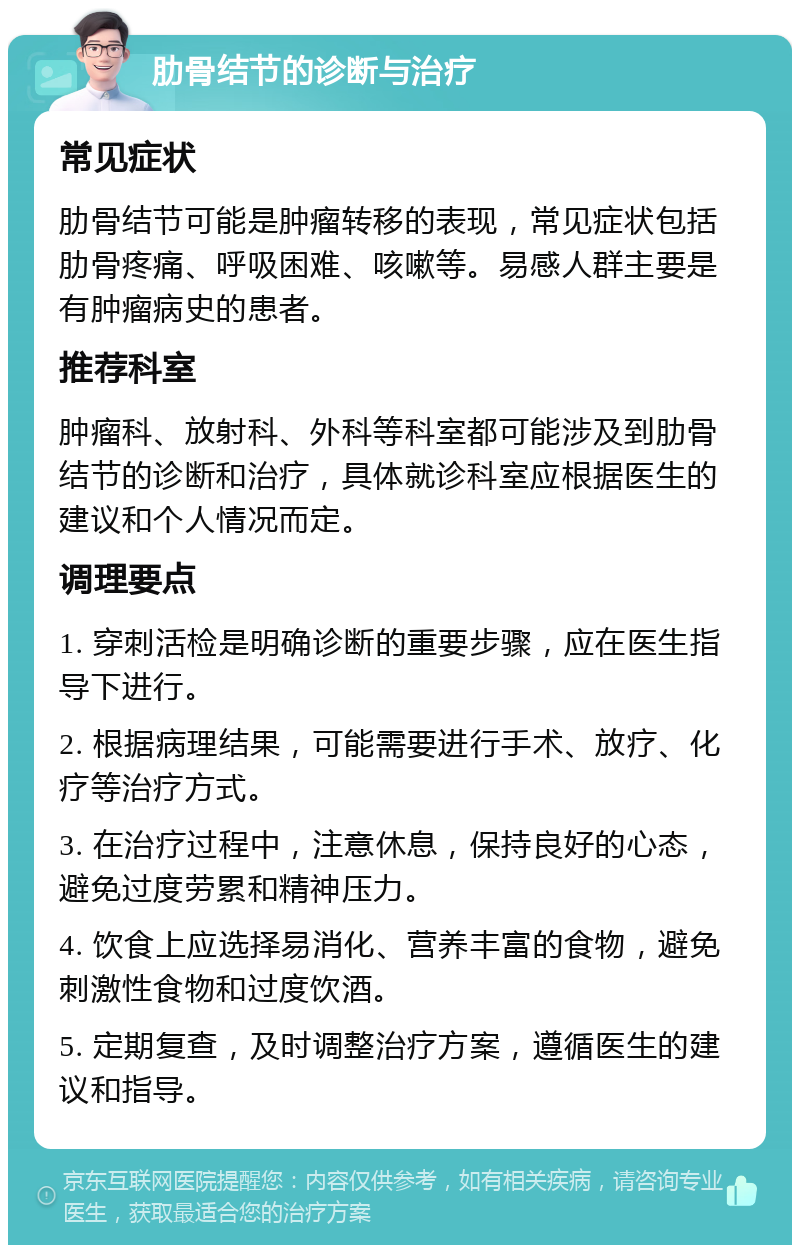 肋骨结节的诊断与治疗 常见症状 肋骨结节可能是肿瘤转移的表现，常见症状包括肋骨疼痛、呼吸困难、咳嗽等。易感人群主要是有肿瘤病史的患者。 推荐科室 肿瘤科、放射科、外科等科室都可能涉及到肋骨结节的诊断和治疗，具体就诊科室应根据医生的建议和个人情况而定。 调理要点 1. 穿刺活检是明确诊断的重要步骤，应在医生指导下进行。 2. 根据病理结果，可能需要进行手术、放疗、化疗等治疗方式。 3. 在治疗过程中，注意休息，保持良好的心态，避免过度劳累和精神压力。 4. 饮食上应选择易消化、营养丰富的食物，避免刺激性食物和过度饮酒。 5. 定期复查，及时调整治疗方案，遵循医生的建议和指导。