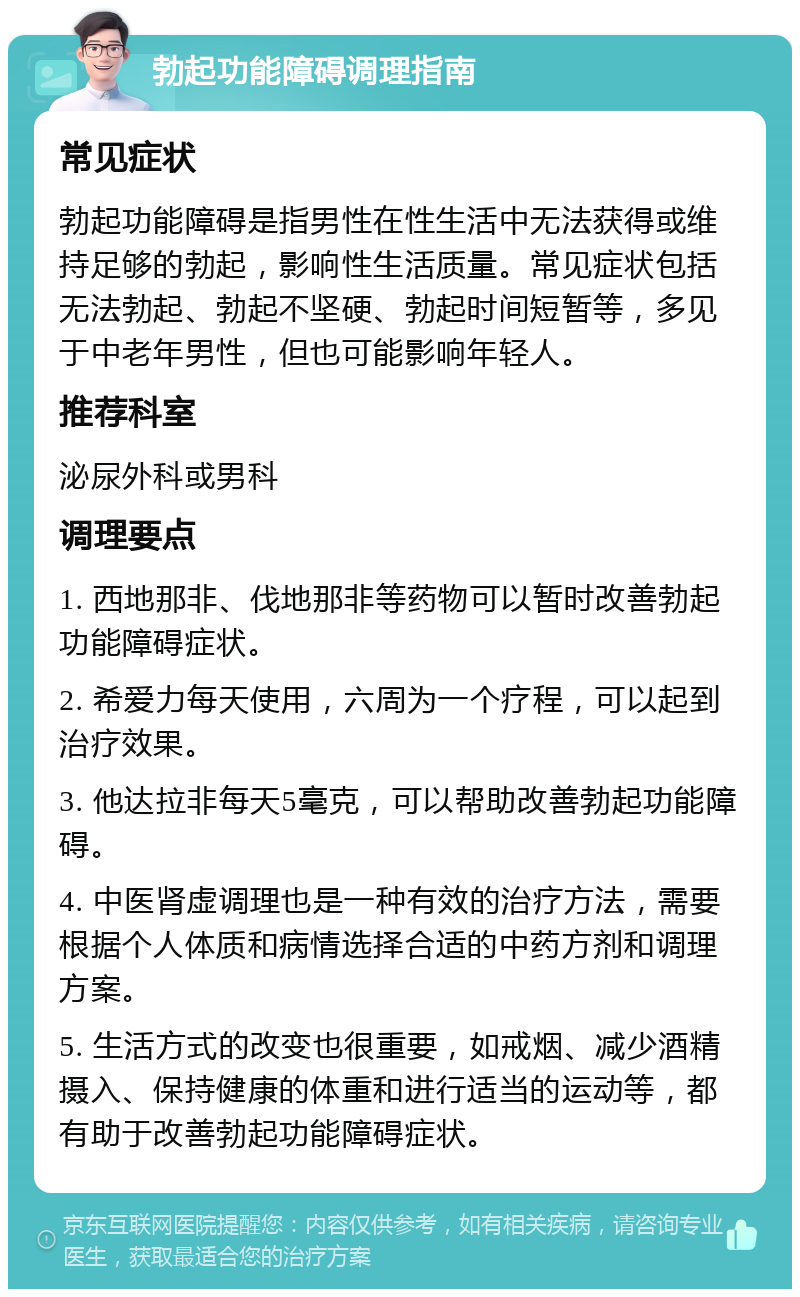 勃起功能障碍调理指南 常见症状 勃起功能障碍是指男性在性生活中无法获得或维持足够的勃起，影响性生活质量。常见症状包括无法勃起、勃起不坚硬、勃起时间短暂等，多见于中老年男性，但也可能影响年轻人。 推荐科室 泌尿外科或男科 调理要点 1. 西地那非、伐地那非等药物可以暂时改善勃起功能障碍症状。 2. 希爱力每天使用，六周为一个疗程，可以起到治疗效果。 3. 他达拉非每天5毫克，可以帮助改善勃起功能障碍。 4. 中医肾虚调理也是一种有效的治疗方法，需要根据个人体质和病情选择合适的中药方剂和调理方案。 5. 生活方式的改变也很重要，如戒烟、减少酒精摄入、保持健康的体重和进行适当的运动等，都有助于改善勃起功能障碍症状。