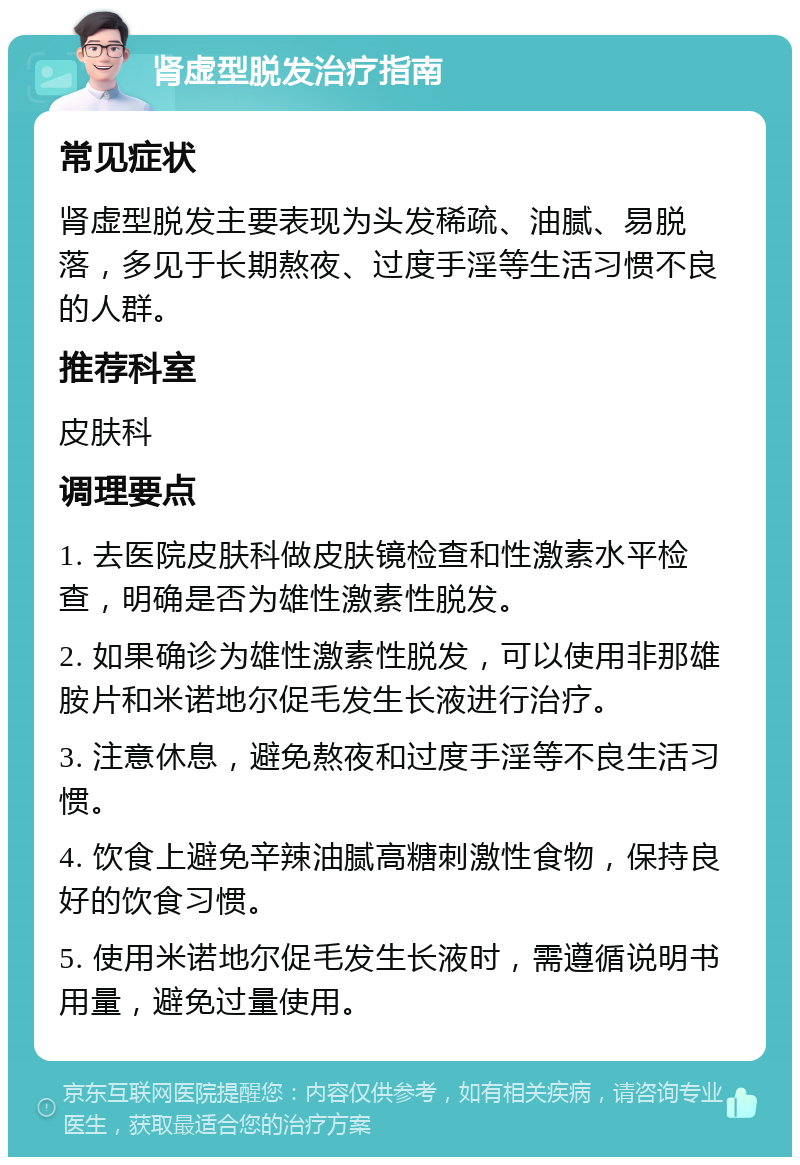 肾虚型脱发治疗指南 常见症状 肾虚型脱发主要表现为头发稀疏、油腻、易脱落，多见于长期熬夜、过度手淫等生活习惯不良的人群。 推荐科室 皮肤科 调理要点 1. 去医院皮肤科做皮肤镜检查和性激素水平检查，明确是否为雄性激素性脱发。 2. 如果确诊为雄性激素性脱发，可以使用非那雄胺片和米诺地尔促毛发生长液进行治疗。 3. 注意休息，避免熬夜和过度手淫等不良生活习惯。 4. 饮食上避免辛辣油腻高糖刺激性食物，保持良好的饮食习惯。 5. 使用米诺地尔促毛发生长液时，需遵循说明书用量，避免过量使用。