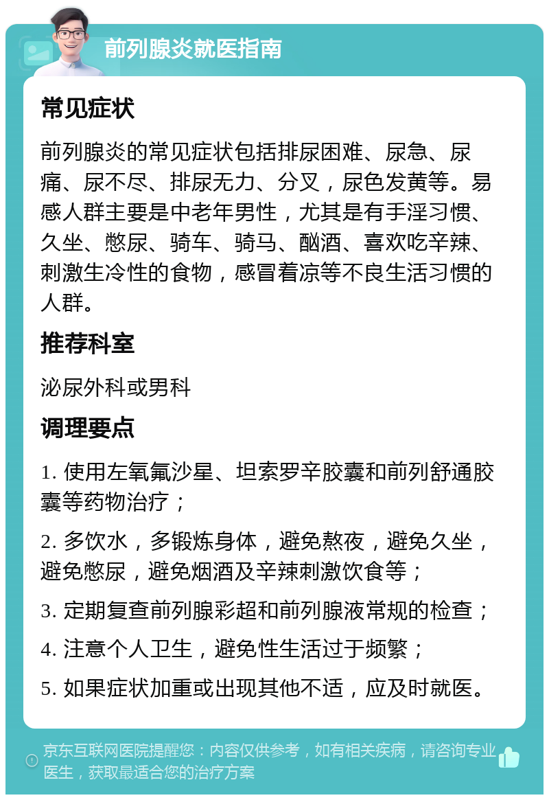 前列腺炎就医指南 常见症状 前列腺炎的常见症状包括排尿困难、尿急、尿痛、尿不尽、排尿无力、分叉，尿色发黄等。易感人群主要是中老年男性，尤其是有手淫习惯、久坐、憋尿、骑车、骑马、酗酒、喜欢吃辛辣、刺激生冷性的食物，感冒着凉等不良生活习惯的人群。 推荐科室 泌尿外科或男科 调理要点 1. 使用左氧氟沙星、坦索罗辛胶囊和前列舒通胶囊等药物治疗； 2. 多饮水，多锻炼身体，避免熬夜，避免久坐，避免憋尿，避免烟酒及辛辣刺激饮食等； 3. 定期复查前列腺彩超和前列腺液常规的检查； 4. 注意个人卫生，避免性生活过于频繁； 5. 如果症状加重或出现其他不适，应及时就医。