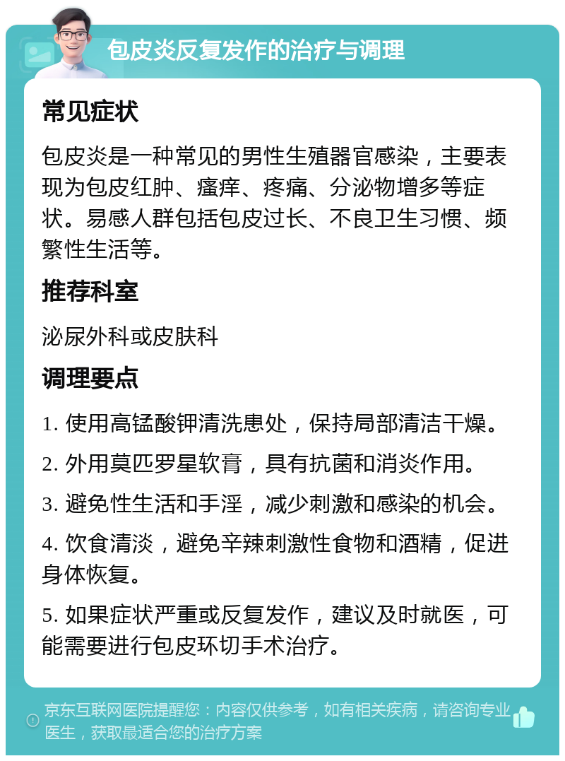 包皮炎反复发作的治疗与调理 常见症状 包皮炎是一种常见的男性生殖器官感染，主要表现为包皮红肿、瘙痒、疼痛、分泌物增多等症状。易感人群包括包皮过长、不良卫生习惯、频繁性生活等。 推荐科室 泌尿外科或皮肤科 调理要点 1. 使用高锰酸钾清洗患处，保持局部清洁干燥。 2. 外用莫匹罗星软膏，具有抗菌和消炎作用。 3. 避免性生活和手淫，减少刺激和感染的机会。 4. 饮食清淡，避免辛辣刺激性食物和酒精，促进身体恢复。 5. 如果症状严重或反复发作，建议及时就医，可能需要进行包皮环切手术治疗。