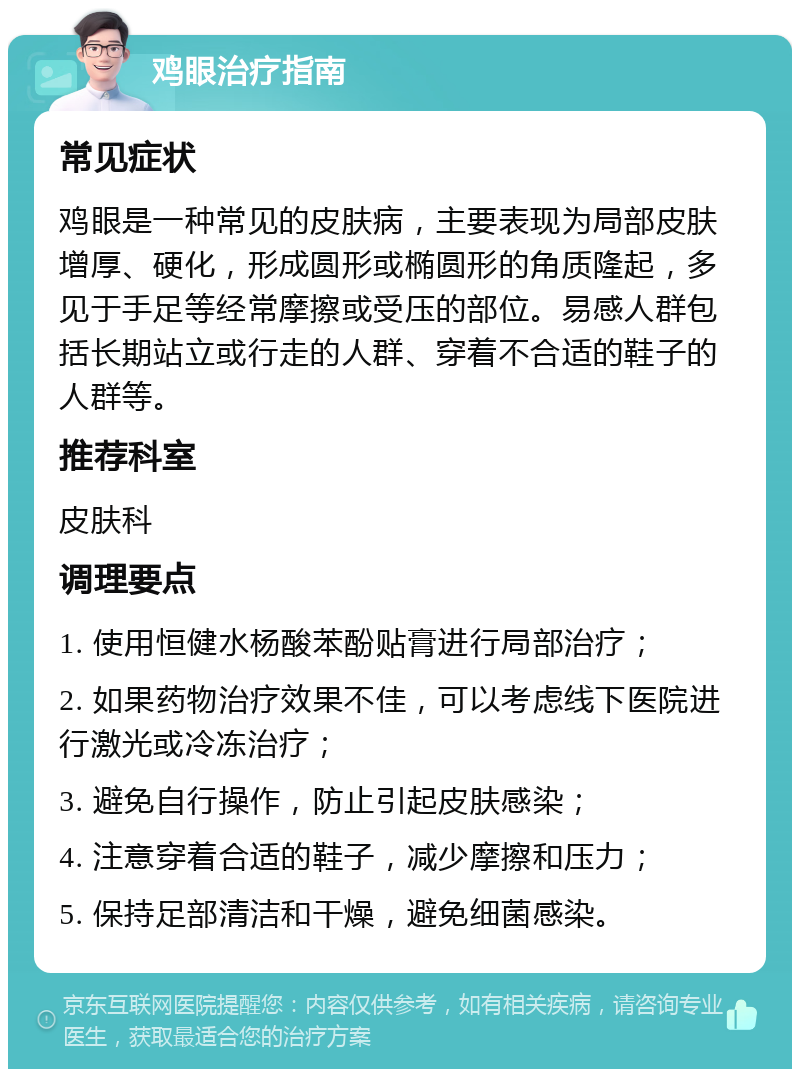 鸡眼治疗指南 常见症状 鸡眼是一种常见的皮肤病，主要表现为局部皮肤增厚、硬化，形成圆形或椭圆形的角质隆起，多见于手足等经常摩擦或受压的部位。易感人群包括长期站立或行走的人群、穿着不合适的鞋子的人群等。 推荐科室 皮肤科 调理要点 1. 使用恒健水杨酸苯酚贴膏进行局部治疗； 2. 如果药物治疗效果不佳，可以考虑线下医院进行激光或冷冻治疗； 3. 避免自行操作，防止引起皮肤感染； 4. 注意穿着合适的鞋子，减少摩擦和压力； 5. 保持足部清洁和干燥，避免细菌感染。