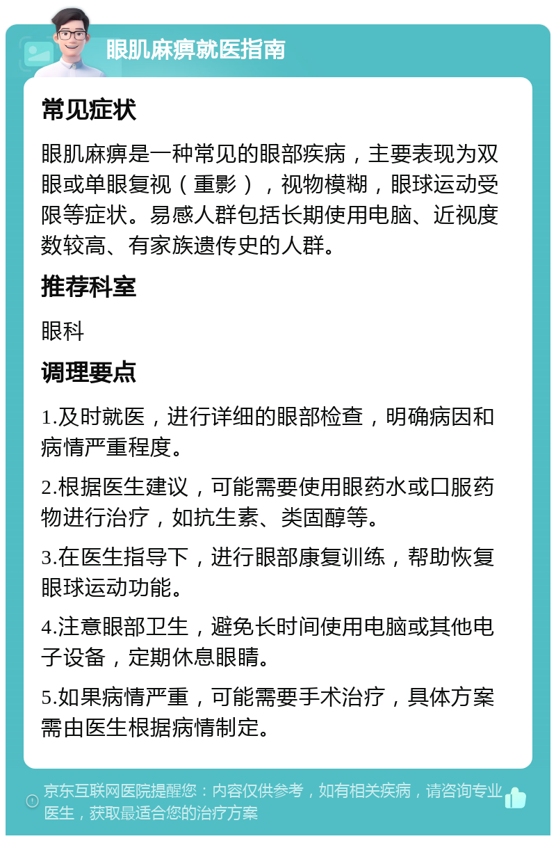 眼肌麻痹就医指南 常见症状 眼肌麻痹是一种常见的眼部疾病，主要表现为双眼或单眼复视（重影），视物模糊，眼球运动受限等症状。易感人群包括长期使用电脑、近视度数较高、有家族遗传史的人群。 推荐科室 眼科 调理要点 1.及时就医，进行详细的眼部检查，明确病因和病情严重程度。 2.根据医生建议，可能需要使用眼药水或口服药物进行治疗，如抗生素、类固醇等。 3.在医生指导下，进行眼部康复训练，帮助恢复眼球运动功能。 4.注意眼部卫生，避免长时间使用电脑或其他电子设备，定期休息眼睛。 5.如果病情严重，可能需要手术治疗，具体方案需由医生根据病情制定。