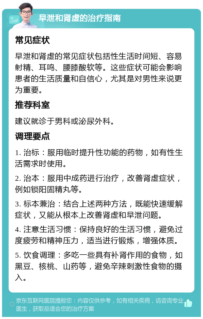 早泄和肾虚的治疗指南 常见症状 早泄和肾虚的常见症状包括性生活时间短、容易射精、耳鸣、腰膝酸软等。这些症状可能会影响患者的生活质量和自信心，尤其是对男性来说更为重要。 推荐科室 建议就诊于男科或泌尿外科。 调理要点 1. 治标：服用临时提升性功能的药物，如有性生活需求时使用。 2. 治本：服用中成药进行治疗，改善肾虚症状，例如锁阳固精丸等。 3. 标本兼治：结合上述两种方法，既能快速缓解症状，又能从根本上改善肾虚和早泄问题。 4. 注意生活习惯：保持良好的生活习惯，避免过度疲劳和精神压力，适当进行锻炼，增强体质。 5. 饮食调理：多吃一些具有补肾作用的食物，如黑豆、核桃、山药等，避免辛辣刺激性食物的摄入。