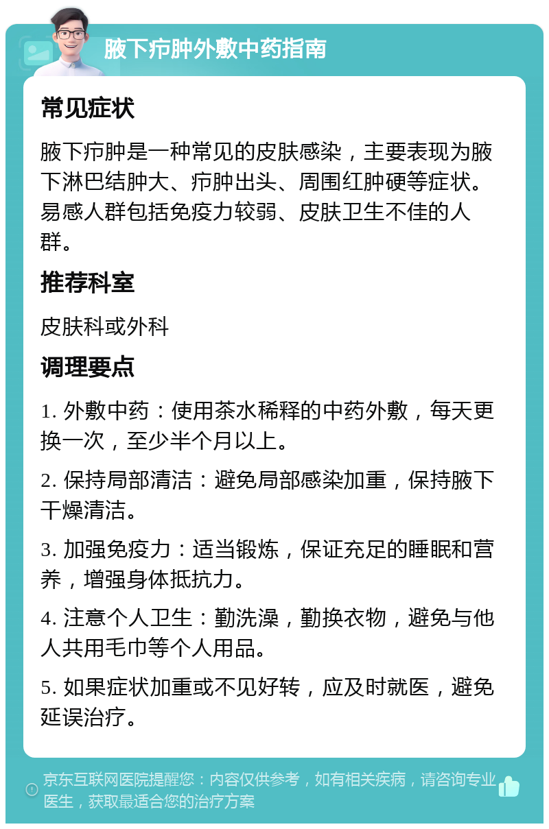 腋下疖肿外敷中药指南 常见症状 腋下疖肿是一种常见的皮肤感染，主要表现为腋下淋巴结肿大、疖肿出头、周围红肿硬等症状。易感人群包括免疫力较弱、皮肤卫生不佳的人群。 推荐科室 皮肤科或外科 调理要点 1. 外敷中药：使用茶水稀释的中药外敷，每天更换一次，至少半个月以上。 2. 保持局部清洁：避免局部感染加重，保持腋下干燥清洁。 3. 加强免疫力：适当锻炼，保证充足的睡眠和营养，增强身体抵抗力。 4. 注意个人卫生：勤洗澡，勤换衣物，避免与他人共用毛巾等个人用品。 5. 如果症状加重或不见好转，应及时就医，避免延误治疗。