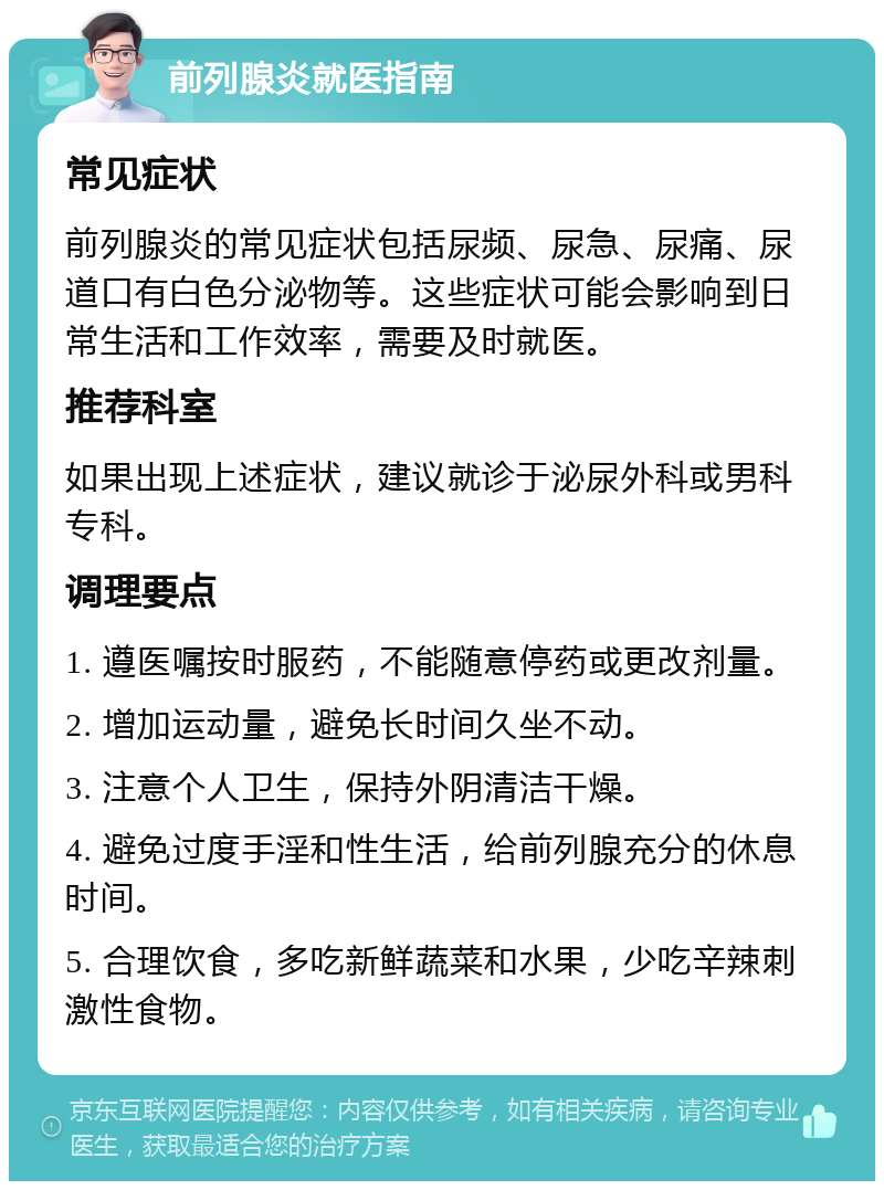 前列腺炎就医指南 常见症状 前列腺炎的常见症状包括尿频、尿急、尿痛、尿道口有白色分泌物等。这些症状可能会影响到日常生活和工作效率，需要及时就医。 推荐科室 如果出现上述症状，建议就诊于泌尿外科或男科专科。 调理要点 1. 遵医嘱按时服药，不能随意停药或更改剂量。 2. 增加运动量，避免长时间久坐不动。 3. 注意个人卫生，保持外阴清洁干燥。 4. 避免过度手淫和性生活，给前列腺充分的休息时间。 5. 合理饮食，多吃新鲜蔬菜和水果，少吃辛辣刺激性食物。