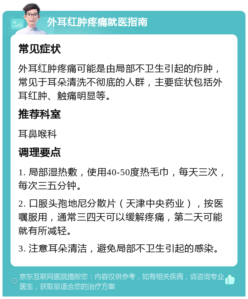 外耳红肿疼痛就医指南 常见症状 外耳红肿疼痛可能是由局部不卫生引起的疖肿，常见于耳朵清洗不彻底的人群，主要症状包括外耳红肿、触痛明显等。 推荐科室 耳鼻喉科 调理要点 1. 局部湿热敷，使用40-50度热毛巾，每天三次，每次三五分钟。 2. 口服头孢地尼分散片（天津中央药业），按医嘱服用，通常三四天可以缓解疼痛，第二天可能就有所减轻。 3. 注意耳朵清洁，避免局部不卫生引起的感染。