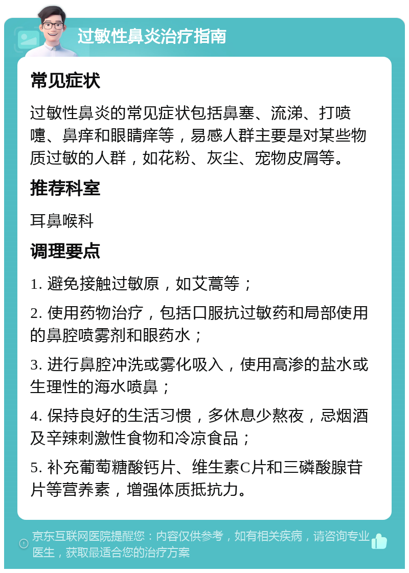 过敏性鼻炎治疗指南 常见症状 过敏性鼻炎的常见症状包括鼻塞、流涕、打喷嚏、鼻痒和眼睛痒等，易感人群主要是对某些物质过敏的人群，如花粉、灰尘、宠物皮屑等。 推荐科室 耳鼻喉科 调理要点 1. 避免接触过敏原，如艾蒿等； 2. 使用药物治疗，包括口服抗过敏药和局部使用的鼻腔喷雾剂和眼药水； 3. 进行鼻腔冲洗或雾化吸入，使用高渗的盐水或生理性的海水喷鼻； 4. 保持良好的生活习惯，多休息少熬夜，忌烟酒及辛辣刺激性食物和冷凉食品； 5. 补充葡萄糖酸钙片、维生素C片和三磷酸腺苷片等营养素，增强体质抵抗力。