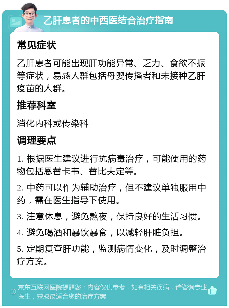 乙肝患者的中西医结合治疗指南 常见症状 乙肝患者可能出现肝功能异常、乏力、食欲不振等症状，易感人群包括母婴传播者和未接种乙肝疫苗的人群。 推荐科室 消化内科或传染科 调理要点 1. 根据医生建议进行抗病毒治疗，可能使用的药物包括恩替卡韦、替比夫定等。 2. 中药可以作为辅助治疗，但不建议单独服用中药，需在医生指导下使用。 3. 注意休息，避免熬夜，保持良好的生活习惯。 4. 避免喝酒和暴饮暴食，以减轻肝脏负担。 5. 定期复查肝功能，监测病情变化，及时调整治疗方案。