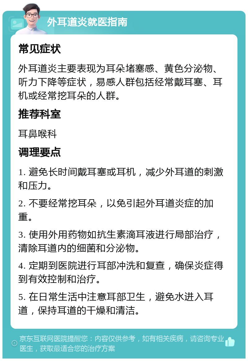 外耳道炎就医指南 常见症状 外耳道炎主要表现为耳朵堵塞感、黄色分泌物、听力下降等症状，易感人群包括经常戴耳塞、耳机或经常挖耳朵的人群。 推荐科室 耳鼻喉科 调理要点 1. 避免长时间戴耳塞或耳机，减少外耳道的刺激和压力。 2. 不要经常挖耳朵，以免引起外耳道炎症的加重。 3. 使用外用药物如抗生素滴耳液进行局部治疗，清除耳道内的细菌和分泌物。 4. 定期到医院进行耳部冲洗和复查，确保炎症得到有效控制和治疗。 5. 在日常生活中注意耳部卫生，避免水进入耳道，保持耳道的干燥和清洁。