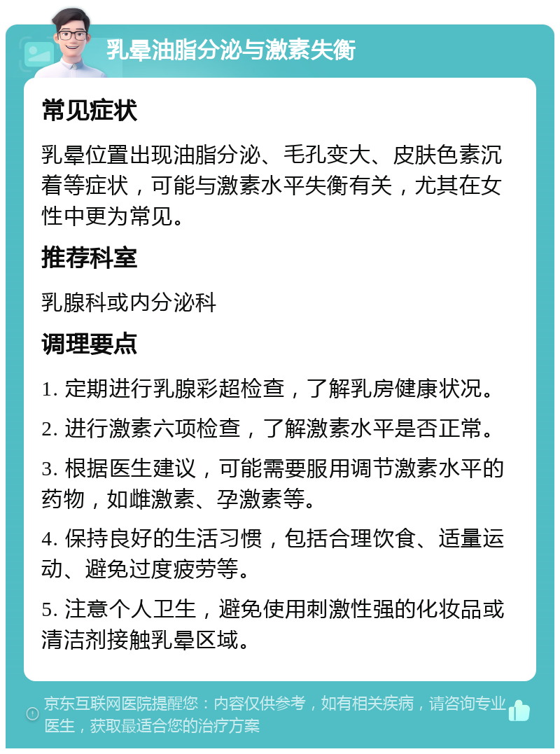 乳晕油脂分泌与激素失衡 常见症状 乳晕位置出现油脂分泌、毛孔变大、皮肤色素沉着等症状，可能与激素水平失衡有关，尤其在女性中更为常见。 推荐科室 乳腺科或内分泌科 调理要点 1. 定期进行乳腺彩超检查，了解乳房健康状况。 2. 进行激素六项检查，了解激素水平是否正常。 3. 根据医生建议，可能需要服用调节激素水平的药物，如雌激素、孕激素等。 4. 保持良好的生活习惯，包括合理饮食、适量运动、避免过度疲劳等。 5. 注意个人卫生，避免使用刺激性强的化妆品或清洁剂接触乳晕区域。