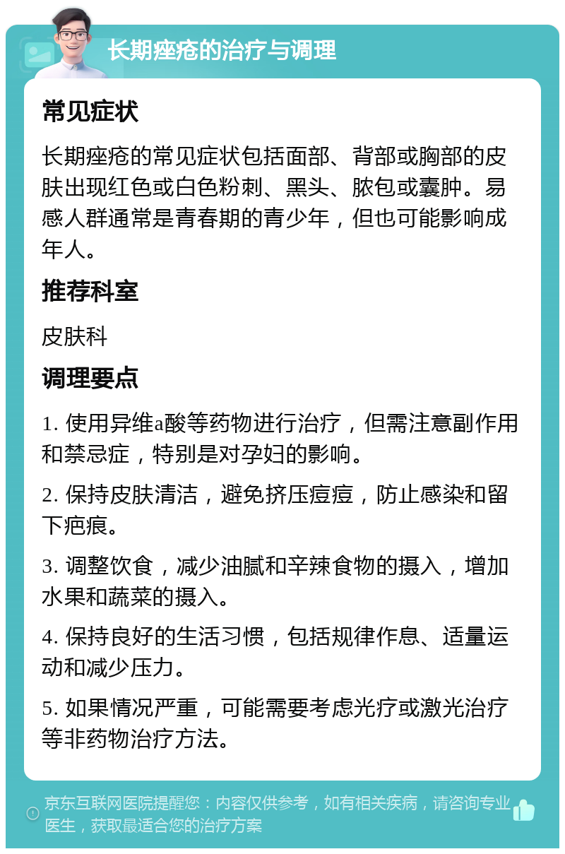 长期痤疮的治疗与调理 常见症状 长期痤疮的常见症状包括面部、背部或胸部的皮肤出现红色或白色粉刺、黑头、脓包或囊肿。易感人群通常是青春期的青少年，但也可能影响成年人。 推荐科室 皮肤科 调理要点 1. 使用异维a酸等药物进行治疗，但需注意副作用和禁忌症，特别是对孕妇的影响。 2. 保持皮肤清洁，避免挤压痘痘，防止感染和留下疤痕。 3. 调整饮食，减少油腻和辛辣食物的摄入，增加水果和蔬菜的摄入。 4. 保持良好的生活习惯，包括规律作息、适量运动和减少压力。 5. 如果情况严重，可能需要考虑光疗或激光治疗等非药物治疗方法。