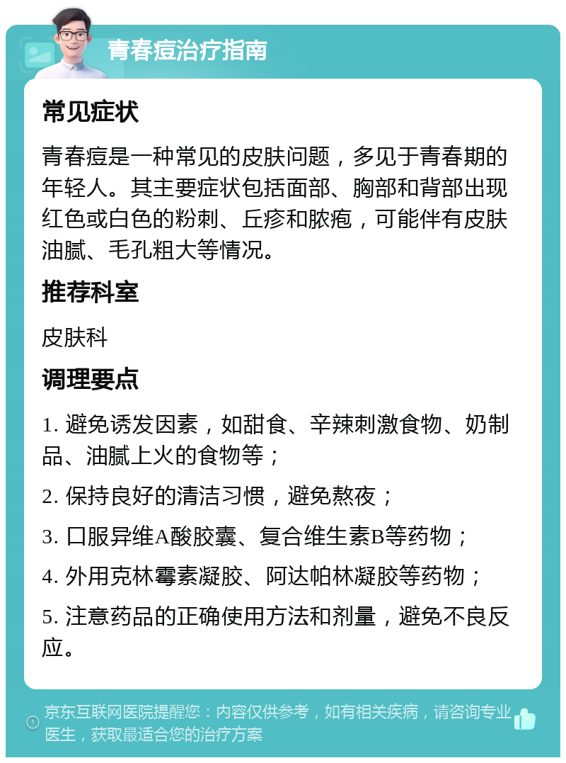 青春痘治疗指南 常见症状 青春痘是一种常见的皮肤问题，多见于青春期的年轻人。其主要症状包括面部、胸部和背部出现红色或白色的粉刺、丘疹和脓疱，可能伴有皮肤油腻、毛孔粗大等情况。 推荐科室 皮肤科 调理要点 1. 避免诱发因素，如甜食、辛辣刺激食物、奶制品、油腻上火的食物等； 2. 保持良好的清洁习惯，避免熬夜； 3. 口服异维A酸胶囊、复合维生素B等药物； 4. 外用克林霉素凝胶、阿达帕林凝胶等药物； 5. 注意药品的正确使用方法和剂量，避免不良反应。