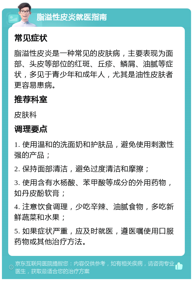 脂溢性皮炎就医指南 常见症状 脂溢性皮炎是一种常见的皮肤病，主要表现为面部、头皮等部位的红斑、丘疹、鳞屑、油腻等症状，多见于青少年和成年人，尤其是油性皮肤者更容易患病。 推荐科室 皮肤科 调理要点 1. 使用温和的洗面奶和护肤品，避免使用刺激性强的产品； 2. 保持面部清洁，避免过度清洁和摩擦； 3. 使用含有水杨酸、苯甲酸等成分的外用药物，如丹皮酚软膏； 4. 注意饮食调理，少吃辛辣、油腻食物，多吃新鲜蔬菜和水果； 5. 如果症状严重，应及时就医，遵医嘱使用口服药物或其他治疗方法。