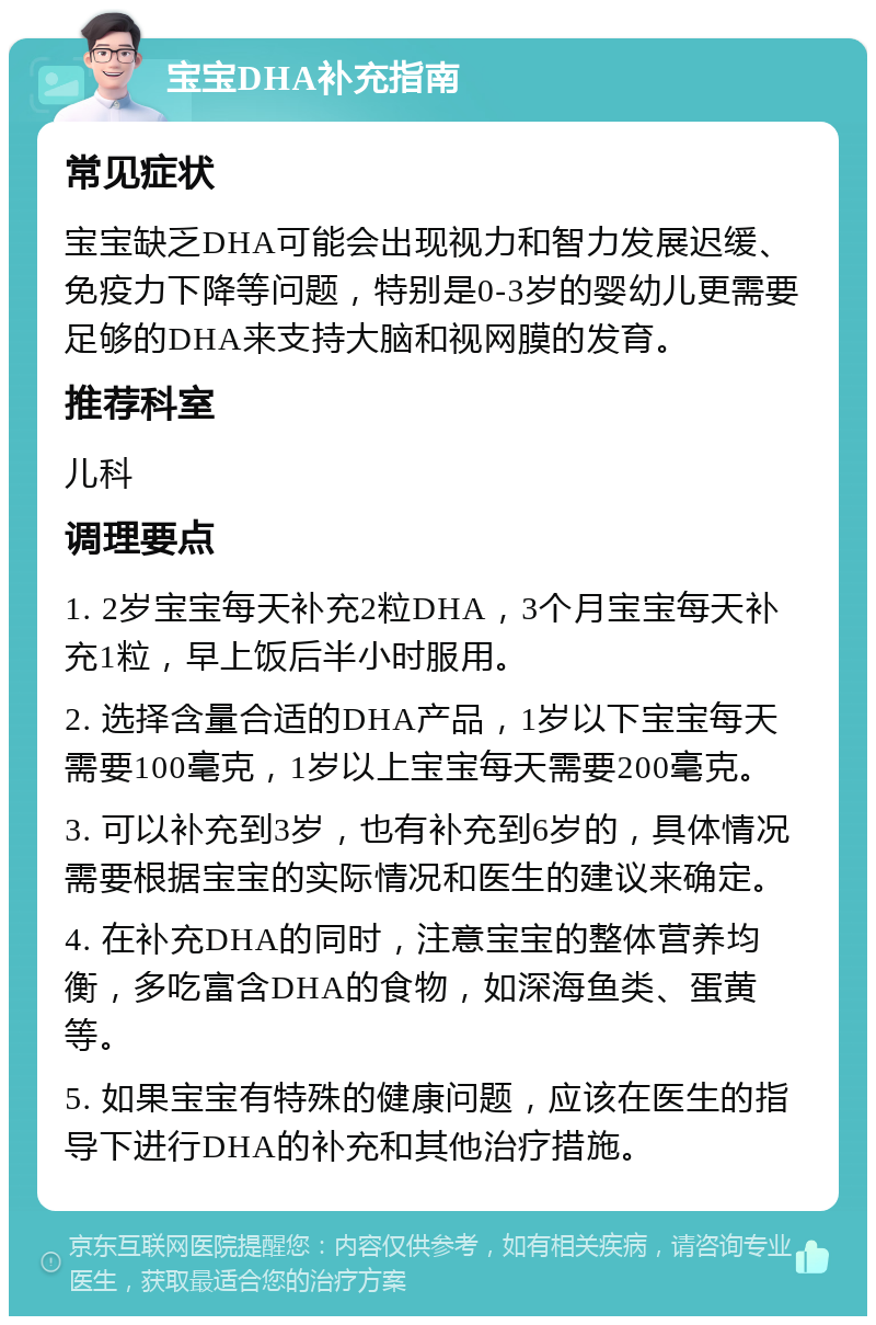 宝宝DHA补充指南 常见症状 宝宝缺乏DHA可能会出现视力和智力发展迟缓、免疫力下降等问题，特别是0-3岁的婴幼儿更需要足够的DHA来支持大脑和视网膜的发育。 推荐科室 儿科 调理要点 1. 2岁宝宝每天补充2粒DHA，3个月宝宝每天补充1粒，早上饭后半小时服用。 2. 选择含量合适的DHA产品，1岁以下宝宝每天需要100毫克，1岁以上宝宝每天需要200毫克。 3. 可以补充到3岁，也有补充到6岁的，具体情况需要根据宝宝的实际情况和医生的建议来确定。 4. 在补充DHA的同时，注意宝宝的整体营养均衡，多吃富含DHA的食物，如深海鱼类、蛋黄等。 5. 如果宝宝有特殊的健康问题，应该在医生的指导下进行DHA的补充和其他治疗措施。