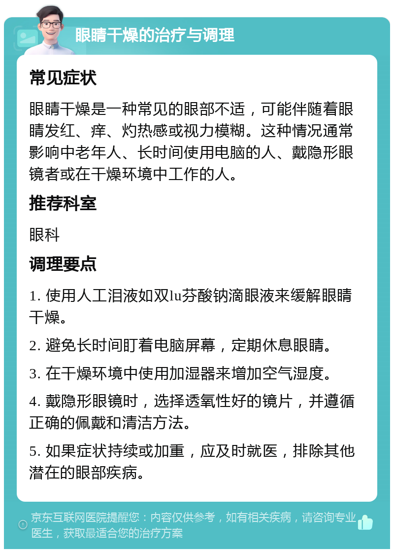 眼睛干燥的治疗与调理 常见症状 眼睛干燥是一种常见的眼部不适，可能伴随着眼睛发红、痒、灼热感或视力模糊。这种情况通常影响中老年人、长时间使用电脑的人、戴隐形眼镜者或在干燥环境中工作的人。 推荐科室 眼科 调理要点 1. 使用人工泪液如双lu芬酸钠滴眼液来缓解眼睛干燥。 2. 避免长时间盯着电脑屏幕，定期休息眼睛。 3. 在干燥环境中使用加湿器来增加空气湿度。 4. 戴隐形眼镜时，选择透氧性好的镜片，并遵循正确的佩戴和清洁方法。 5. 如果症状持续或加重，应及时就医，排除其他潜在的眼部疾病。