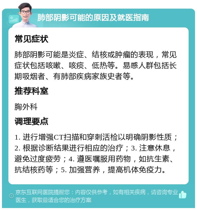 肺部阴影可能的原因及就医指南 常见症状 肺部阴影可能是炎症、结核或肿瘤的表现，常见症状包括咳嗽、咳痰、低热等。易感人群包括长期吸烟者、有肺部疾病家族史者等。 推荐科室 胸外科 调理要点 1. 进行增强CT扫描和穿刺活检以明确阴影性质；2. 根据诊断结果进行相应的治疗；3. 注意休息，避免过度疲劳；4. 遵医嘱服用药物，如抗生素、抗结核药等；5. 加强营养，提高机体免疫力。