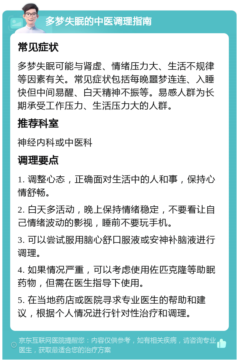 多梦失眠的中医调理指南 常见症状 多梦失眠可能与肾虚、情绪压力大、生活不规律等因素有关。常见症状包括每晚噩梦连连、入睡快但中间易醒、白天精神不振等。易感人群为长期承受工作压力、生活压力大的人群。 推荐科室 神经内科或中医科 调理要点 1. 调整心态，正确面对生活中的人和事，保持心情舒畅。 2. 白天多活动，晚上保持情绪稳定，不要看让自己情绪波动的影视，睡前不要玩手机。 3. 可以尝试服用脑心舒口服液或安神补脑液进行调理。 4. 如果情况严重，可以考虑使用佐匹克隆等助眠药物，但需在医生指导下使用。 5. 在当地药店或医院寻求专业医生的帮助和建议，根据个人情况进行针对性治疗和调理。