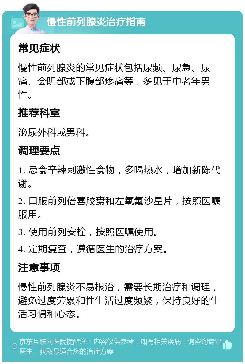 慢性前列腺炎治疗指南 常见症状 慢性前列腺炎的常见症状包括尿频、尿急、尿痛、会阴部或下腹部疼痛等，多见于中老年男性。 推荐科室 泌尿外科或男科。 调理要点 1. 忌食辛辣刺激性食物，多喝热水，增加新陈代谢。 2. 口服前列倍喜胶囊和左氧氟沙星片，按照医嘱服用。 3. 使用前列安栓，按照医嘱使用。 4. 定期复查，遵循医生的治疗方案。 注意事项 慢性前列腺炎不易根治，需要长期治疗和调理，避免过度劳累和性生活过度频繁，保持良好的生活习惯和心态。