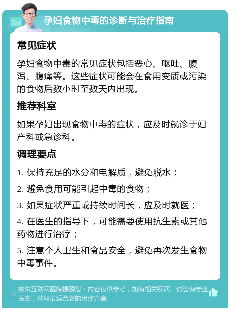 孕妇食物中毒的诊断与治疗指南 常见症状 孕妇食物中毒的常见症状包括恶心、呕吐、腹泻、腹痛等。这些症状可能会在食用变质或污染的食物后数小时至数天内出现。 推荐科室 如果孕妇出现食物中毒的症状，应及时就诊于妇产科或急诊科。 调理要点 1. 保持充足的水分和电解质，避免脱水； 2. 避免食用可能引起中毒的食物； 3. 如果症状严重或持续时间长，应及时就医； 4. 在医生的指导下，可能需要使用抗生素或其他药物进行治疗； 5. 注意个人卫生和食品安全，避免再次发生食物中毒事件。