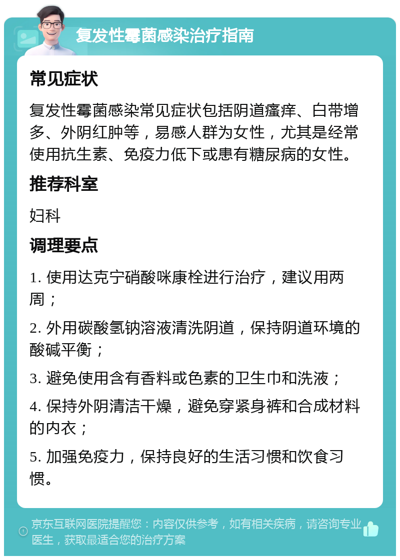 复发性霉菌感染治疗指南 常见症状 复发性霉菌感染常见症状包括阴道瘙痒、白带增多、外阴红肿等，易感人群为女性，尤其是经常使用抗生素、免疫力低下或患有糖尿病的女性。 推荐科室 妇科 调理要点 1. 使用达克宁硝酸咪康栓进行治疗，建议用两周； 2. 外用碳酸氢钠溶液清洗阴道，保持阴道环境的酸碱平衡； 3. 避免使用含有香料或色素的卫生巾和洗液； 4. 保持外阴清洁干燥，避免穿紧身裤和合成材料的内衣； 5. 加强免疫力，保持良好的生活习惯和饮食习惯。