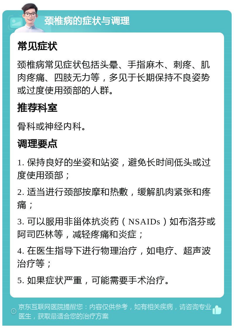 颈椎病的症状与调理 常见症状 颈椎病常见症状包括头晕、手指麻木、刺疼、肌肉疼痛、四肢无力等，多见于长期保持不良姿势或过度使用颈部的人群。 推荐科室 骨科或神经内科。 调理要点 1. 保持良好的坐姿和站姿，避免长时间低头或过度使用颈部； 2. 适当进行颈部按摩和热敷，缓解肌肉紧张和疼痛； 3. 可以服用非甾体抗炎药（NSAIDs）如布洛芬或阿司匹林等，减轻疼痛和炎症； 4. 在医生指导下进行物理治疗，如电疗、超声波治疗等； 5. 如果症状严重，可能需要手术治疗。