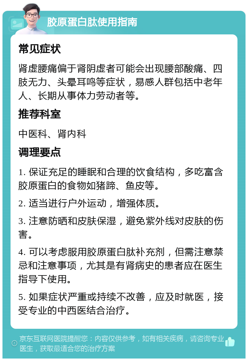 胶原蛋白肽使用指南 常见症状 肾虚腰痛偏于肾阴虚者可能会出现腰部酸痛、四肢无力、头晕耳鸣等症状，易感人群包括中老年人、长期从事体力劳动者等。 推荐科室 中医科、肾内科 调理要点 1. 保证充足的睡眠和合理的饮食结构，多吃富含胶原蛋白的食物如猪蹄、鱼皮等。 2. 适当进行户外运动，增强体质。 3. 注意防晒和皮肤保湿，避免紫外线对皮肤的伤害。 4. 可以考虑服用胶原蛋白肽补充剂，但需注意禁忌和注意事项，尤其是有肾病史的患者应在医生指导下使用。 5. 如果症状严重或持续不改善，应及时就医，接受专业的中西医结合治疗。