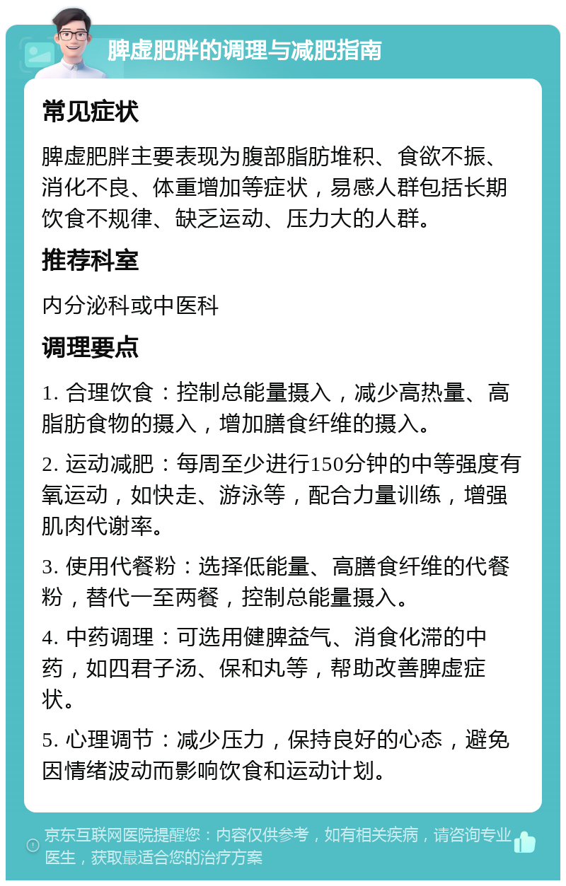 脾虚肥胖的调理与减肥指南 常见症状 脾虚肥胖主要表现为腹部脂肪堆积、食欲不振、消化不良、体重增加等症状，易感人群包括长期饮食不规律、缺乏运动、压力大的人群。 推荐科室 内分泌科或中医科 调理要点 1. 合理饮食：控制总能量摄入，减少高热量、高脂肪食物的摄入，增加膳食纤维的摄入。 2. 运动减肥：每周至少进行150分钟的中等强度有氧运动，如快走、游泳等，配合力量训练，增强肌肉代谢率。 3. 使用代餐粉：选择低能量、高膳食纤维的代餐粉，替代一至两餐，控制总能量摄入。 4. 中药调理：可选用健脾益气、消食化滞的中药，如四君子汤、保和丸等，帮助改善脾虚症状。 5. 心理调节：减少压力，保持良好的心态，避免因情绪波动而影响饮食和运动计划。