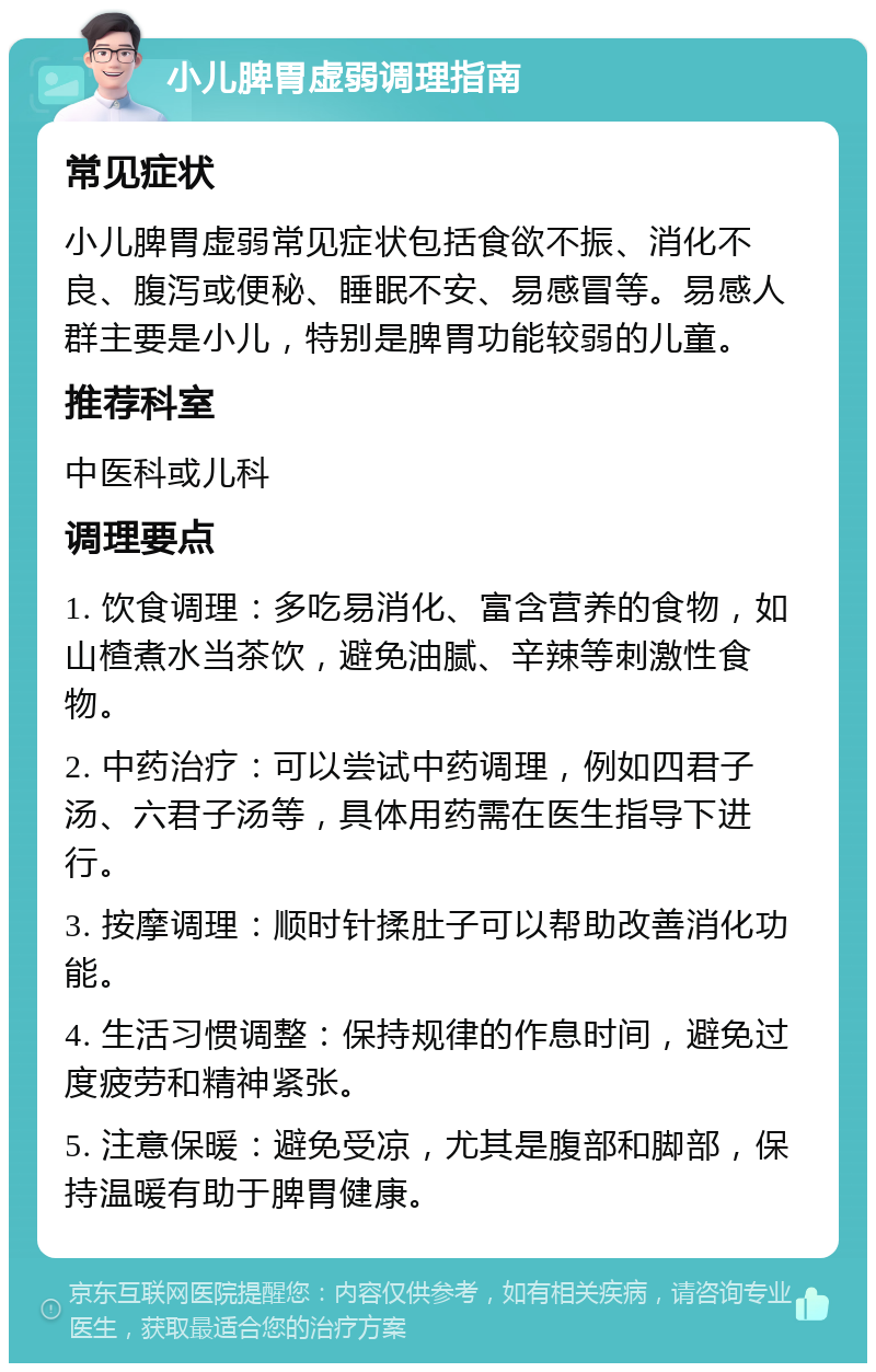 小儿脾胃虚弱调理指南 常见症状 小儿脾胃虚弱常见症状包括食欲不振、消化不良、腹泻或便秘、睡眠不安、易感冒等。易感人群主要是小儿，特别是脾胃功能较弱的儿童。 推荐科室 中医科或儿科 调理要点 1. 饮食调理：多吃易消化、富含营养的食物，如山楂煮水当茶饮，避免油腻、辛辣等刺激性食物。 2. 中药治疗：可以尝试中药调理，例如四君子汤、六君子汤等，具体用药需在医生指导下进行。 3. 按摩调理：顺时针揉肚子可以帮助改善消化功能。 4. 生活习惯调整：保持规律的作息时间，避免过度疲劳和精神紧张。 5. 注意保暖：避免受凉，尤其是腹部和脚部，保持温暖有助于脾胃健康。