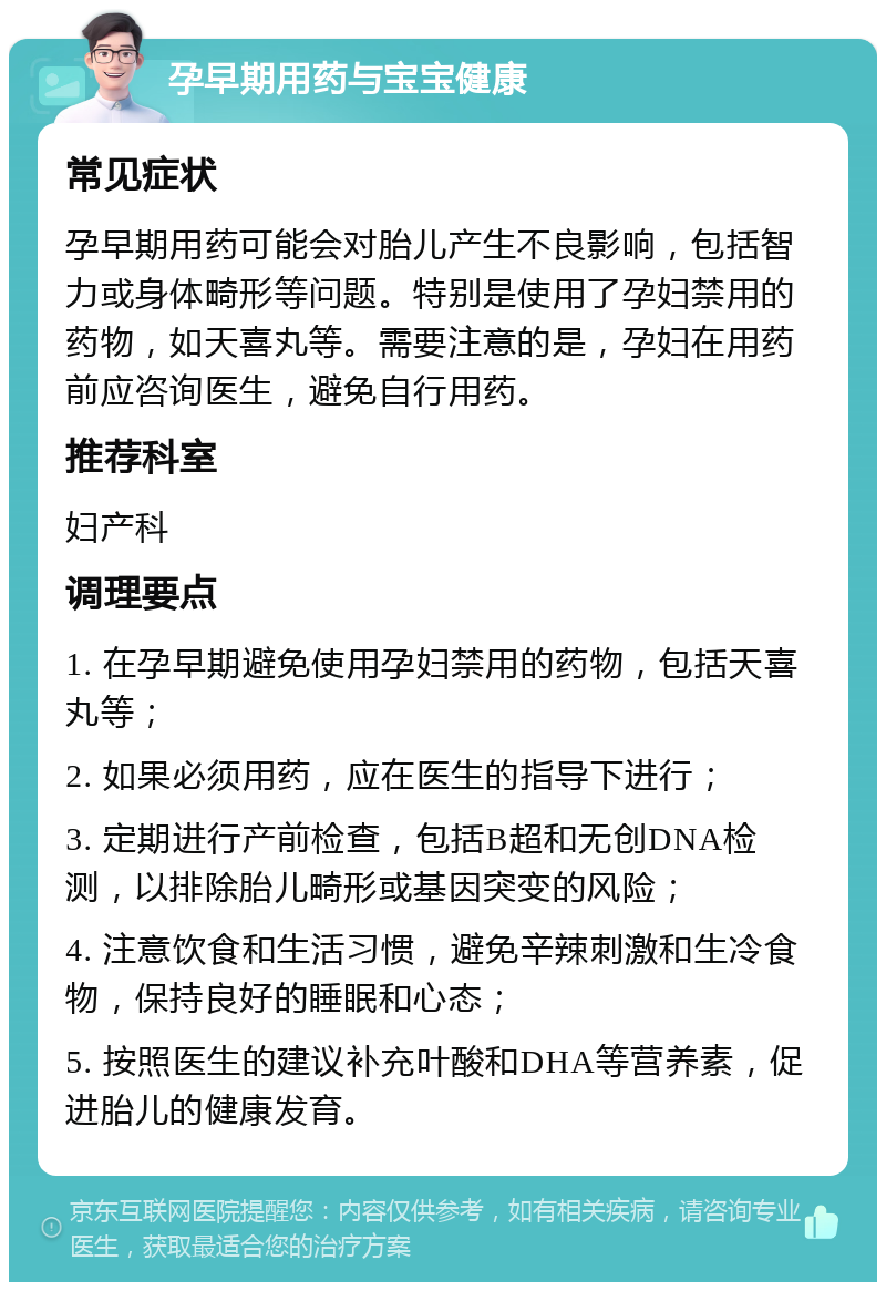 孕早期用药与宝宝健康 常见症状 孕早期用药可能会对胎儿产生不良影响，包括智力或身体畸形等问题。特别是使用了孕妇禁用的药物，如天喜丸等。需要注意的是，孕妇在用药前应咨询医生，避免自行用药。 推荐科室 妇产科 调理要点 1. 在孕早期避免使用孕妇禁用的药物，包括天喜丸等； 2. 如果必须用药，应在医生的指导下进行； 3. 定期进行产前检查，包括B超和无创DNA检测，以排除胎儿畸形或基因突变的风险； 4. 注意饮食和生活习惯，避免辛辣刺激和生冷食物，保持良好的睡眠和心态； 5. 按照医生的建议补充叶酸和DHA等营养素，促进胎儿的健康发育。