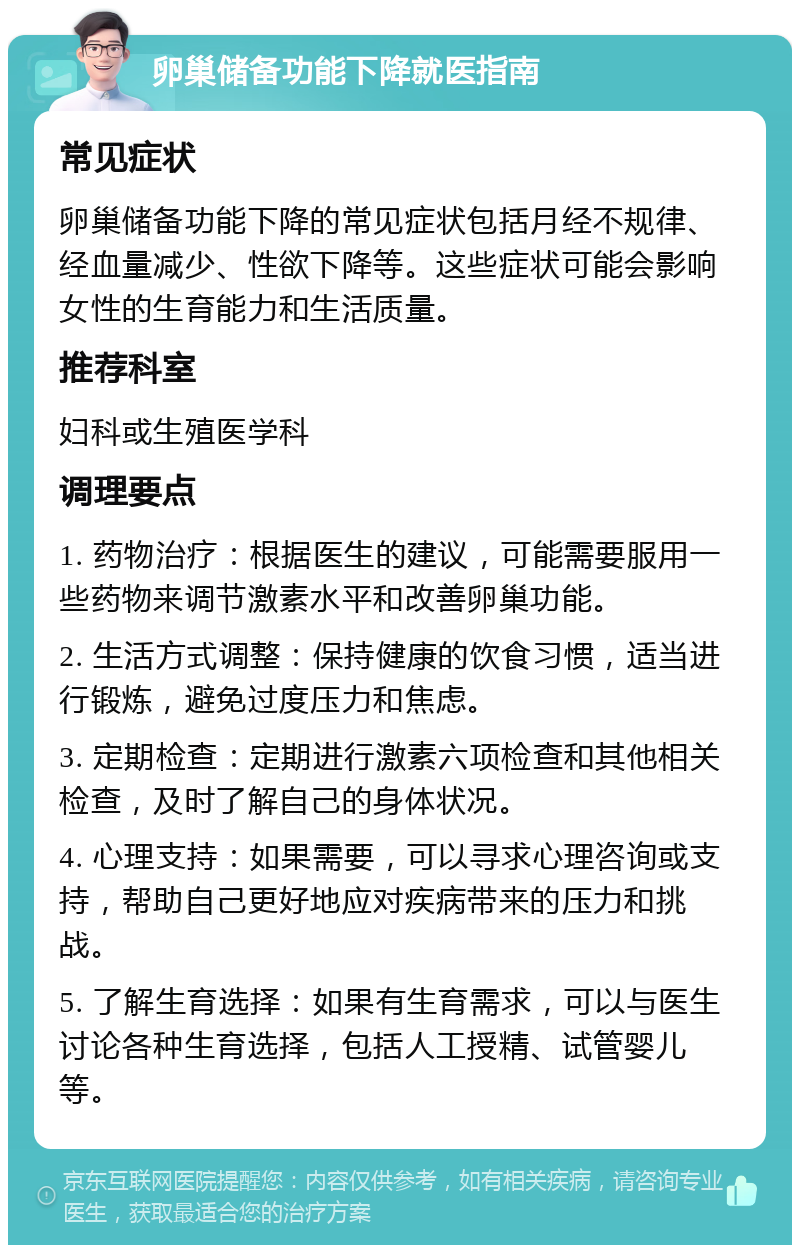 卵巢储备功能下降就医指南 常见症状 卵巢储备功能下降的常见症状包括月经不规律、经血量减少、性欲下降等。这些症状可能会影响女性的生育能力和生活质量。 推荐科室 妇科或生殖医学科 调理要点 1. 药物治疗：根据医生的建议，可能需要服用一些药物来调节激素水平和改善卵巢功能。 2. 生活方式调整：保持健康的饮食习惯，适当进行锻炼，避免过度压力和焦虑。 3. 定期检查：定期进行激素六项检查和其他相关检查，及时了解自己的身体状况。 4. 心理支持：如果需要，可以寻求心理咨询或支持，帮助自己更好地应对疾病带来的压力和挑战。 5. 了解生育选择：如果有生育需求，可以与医生讨论各种生育选择，包括人工授精、试管婴儿等。