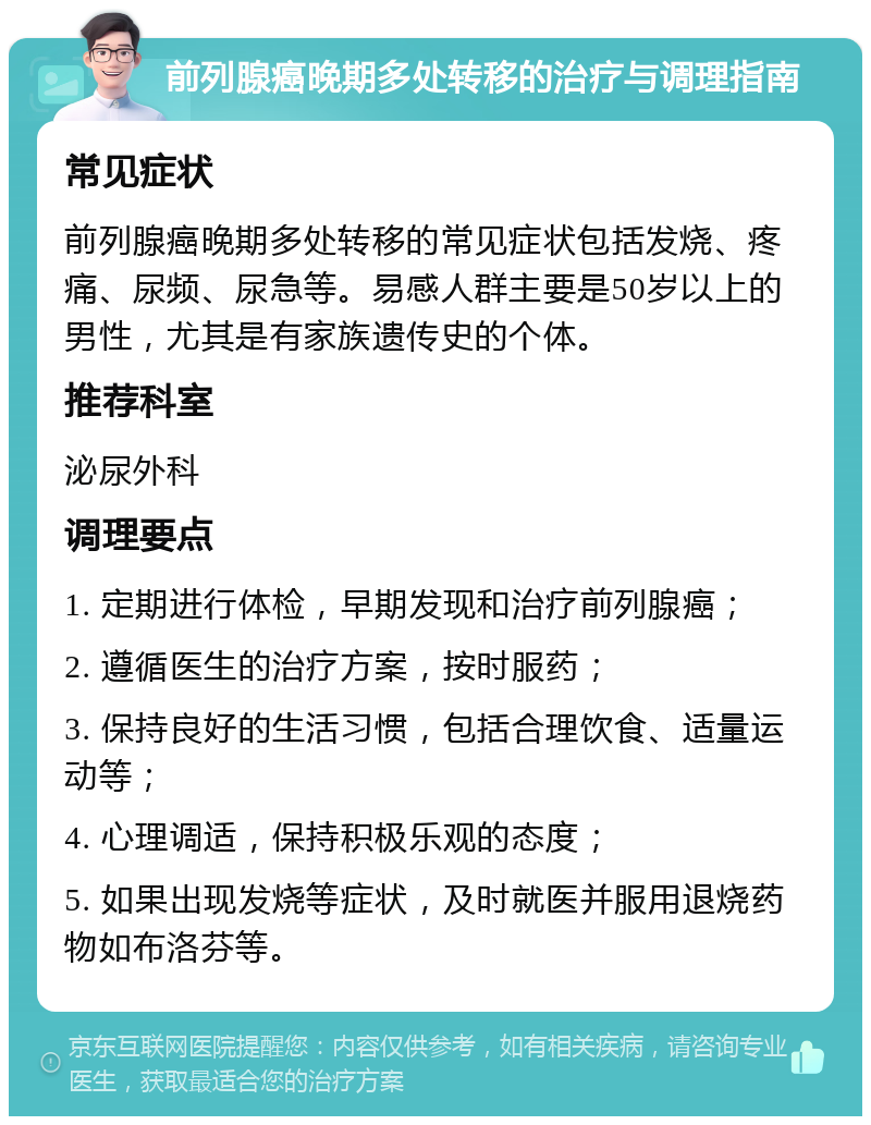 前列腺癌晚期多处转移的治疗与调理指南 常见症状 前列腺癌晚期多处转移的常见症状包括发烧、疼痛、尿频、尿急等。易感人群主要是50岁以上的男性，尤其是有家族遗传史的个体。 推荐科室 泌尿外科 调理要点 1. 定期进行体检，早期发现和治疗前列腺癌； 2. 遵循医生的治疗方案，按时服药； 3. 保持良好的生活习惯，包括合理饮食、适量运动等； 4. 心理调适，保持积极乐观的态度； 5. 如果出现发烧等症状，及时就医并服用退烧药物如布洛芬等。