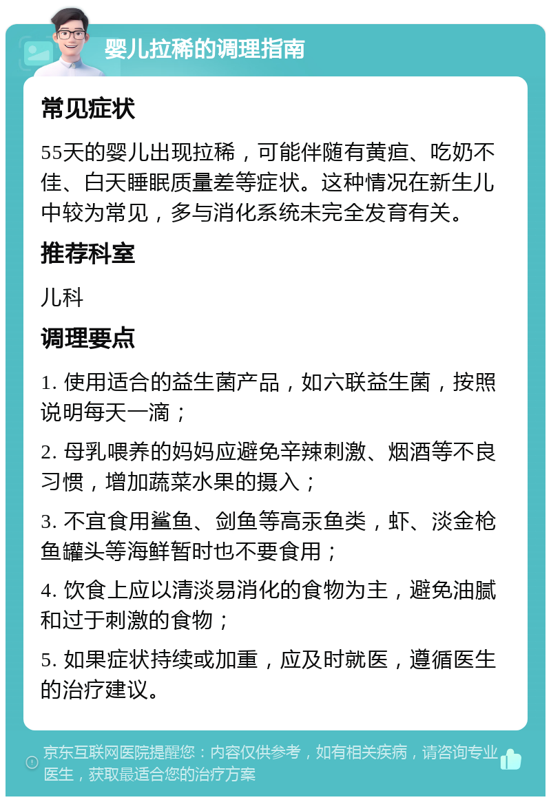 婴儿拉稀的调理指南 常见症状 55天的婴儿出现拉稀，可能伴随有黄疸、吃奶不佳、白天睡眠质量差等症状。这种情况在新生儿中较为常见，多与消化系统未完全发育有关。 推荐科室 儿科 调理要点 1. 使用适合的益生菌产品，如六联益生菌，按照说明每天一滴； 2. 母乳喂养的妈妈应避免辛辣刺激、烟酒等不良习惯，增加蔬菜水果的摄入； 3. 不宜食用鲨鱼、剑鱼等高汞鱼类，虾、淡金枪鱼罐头等海鲜暂时也不要食用； 4. 饮食上应以清淡易消化的食物为主，避免油腻和过于刺激的食物； 5. 如果症状持续或加重，应及时就医，遵循医生的治疗建议。