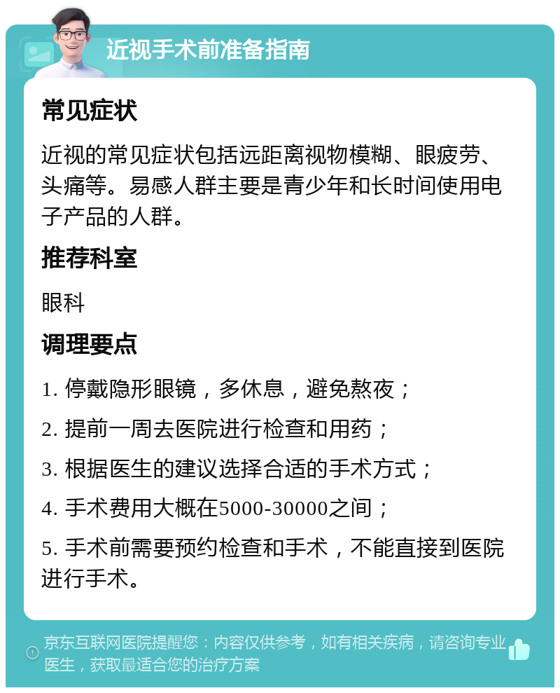 近视手术前准备指南 常见症状 近视的常见症状包括远距离视物模糊、眼疲劳、头痛等。易感人群主要是青少年和长时间使用电子产品的人群。 推荐科室 眼科 调理要点 1. 停戴隐形眼镜，多休息，避免熬夜； 2. 提前一周去医院进行检查和用药； 3. 根据医生的建议选择合适的手术方式； 4. 手术费用大概在5000-30000之间； 5. 手术前需要预约检查和手术，不能直接到医院进行手术。