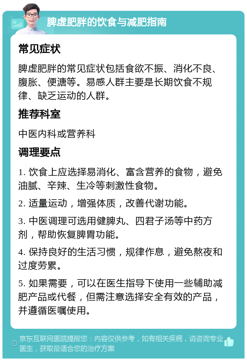 脾虚肥胖的饮食与减肥指南 常见症状 脾虚肥胖的常见症状包括食欲不振、消化不良、腹胀、便溏等。易感人群主要是长期饮食不规律、缺乏运动的人群。 推荐科室 中医内科或营养科 调理要点 1. 饮食上应选择易消化、富含营养的食物，避免油腻、辛辣、生冷等刺激性食物。 2. 适量运动，增强体质，改善代谢功能。 3. 中医调理可选用健脾丸、四君子汤等中药方剂，帮助恢复脾胃功能。 4. 保持良好的生活习惯，规律作息，避免熬夜和过度劳累。 5. 如果需要，可以在医生指导下使用一些辅助减肥产品或代餐，但需注意选择安全有效的产品，并遵循医嘱使用。