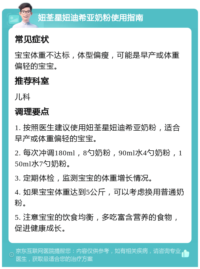 妞荃星妞迪希亚奶粉使用指南 常见症状 宝宝体重不达标，体型偏瘦，可能是早产或体重偏轻的宝宝。 推荐科室 儿科 调理要点 1. 按照医生建议使用妞荃星妞迪希亚奶粉，适合早产或体重偏轻的宝宝。 2. 每次冲调180ml，8勺奶粉，90ml水4勺奶粉，150ml水7勺奶粉。 3. 定期体检，监测宝宝的体重增长情况。 4. 如果宝宝体重达到5公斤，可以考虑换用普通奶粉。 5. 注意宝宝的饮食均衡，多吃富含营养的食物，促进健康成长。